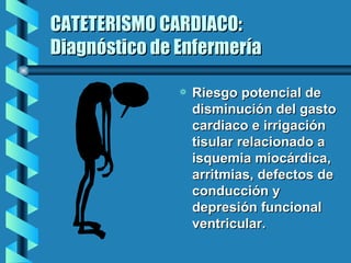 CATETERISMO CARDIACO: Diagnóstico de Enfermería Riesgo potencial de disminución del gasto cardiaco e irrigación tisular relacionado a isquemia miocárdica, arritmias, defectos de conducción y depresión funcional ventricular. 