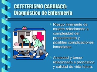 CATETERISMO CARDIACO: Diagnóstico de Enfermería Riesgo inminente de muerte relacionado a complejidad del procedimiento y posibles complicaciones inmediatas. Ansiedad y temor relacionado a pronóstico y calidad de vida futura. 
