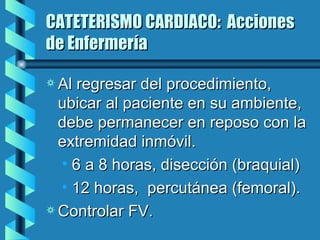 CATETERISMO CARDIACO:  Acciones de Enfermería Al regresar del procedimiento, ubicar al paciente en su ambiente, debe permanecer en reposo con la extremidad inmóvil. 6 a 8 horas, disección (braquial) 12 horas,  percutánea (femoral). Controlar FV. 