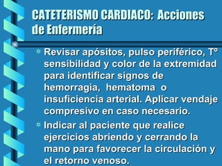 CATETERISMO CARDIACO:  Acciones de Enfermería Revisar apósitos, pulso periférico, Tº sensibilidad y color de la extremidad para identificar signos de hemorragia,  hematoma  o insuficiencia arterial. Aplicar vendaje compresivo en caso necesario. Indicar al paciente que realice ejercicios abriendo y cerrando la mano para favorecer la circulación y el retorno venoso. 