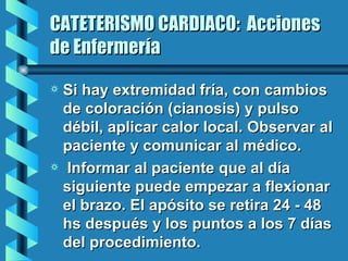 CATETERISMO CARDIACO:  Acciones de Enfermería Si hay extremidad fría, con cambios de coloración (cianosis) y pulso débil, aplicar calor local. Observar al paciente y comunicar al médico. Informar al paciente que al día siguiente puede empezar a flexionar el brazo. El apósito se retira 24 - 48 hs después y los puntos a los 7 días del procedimiento. 