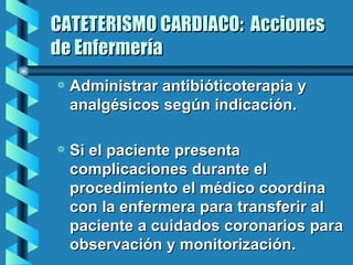 CATETERISMO CARDIACO:  Acciones de Enfermería Administrar antibióticoterapia y analgésicos según indicación. Si el paciente presenta complicaciones durante el procedimiento el médico coordina con la enfermera para transferir al paciente a cuidados coronarios para observación y monitorización.   