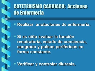 CATETERISMO CARDIACO:  Acciones de Enfermería Realizar  anotaciones de enfermería. Si es niño evaluar la función respiratoria, estado de conciencia, sangrado y pulsos periféricos en forma constante. Verificar y controlar diuresis. 