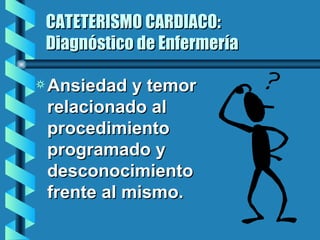 CATETERISMO CARDIACO: Diagnóstico de Enfermería Ansiedad y temor relacionado al procedimiento programado y desconocimiento frente al mismo. 