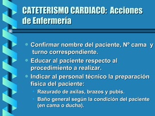 CATETERISMO CARDIACO:  Acciones de Enfermería Confirmar nombre del paciente, Nº cama  y  turno correspondiente. Educar al paciente respecto al procedimiento a realizar. Indicar al personal técnico la preparación física del paciente:  Razurado de axilas, brazos y pubis. Baño general según la condición del paciente (en cama o ducha).  