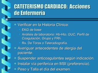 CATETERISMO CARDIACO:  Acciones de Enfermería Verificar en la Historia Clínica: EKG de base Análisis de laboratorio: Hb-Hto, GUC, Perfil de Coagulación, Grupo y FRh. Rx. De Tórax o Teleradiografía. Averiguar antecedentes de alergia del paciente. Suspender anticoagulantes según indicación. Instalar vía periferica en MSI (preferencia). Peso y Talla el día del examen. 