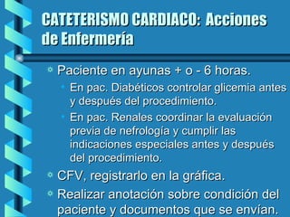 CATETERISMO CARDIACO:  Acciones de Enfermería Paciente en ayunas + o - 6 horas. En pac. Diabéticos controlar glicemia antes y después del procedimiento. En pac. Renales coordinar la evaluación previa de nefrología y cumplir las indicaciones especiales antes y después del procedimiento. CFV, registrarlo en la gráfica. Realizar anotación sobre condición del paciente y documentos que se envían. 