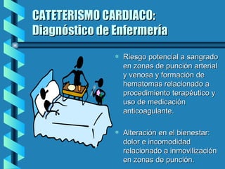 CATETERISMO CARDIACO: Diagnóstico de Enfermería Riesgo potencial a sangrado en zonas de punción arterial y venosa y formación de hematomas relacionado a procedimiento terapéutico y uso de medicación anticoagulante. Alteración en el bienestar: dolor e incomodidad relacionado a inmovilización en zonas de punción. 