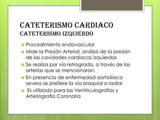 CATETERISMO CARDIACO
cateterismo izquierdo






Procedimiento endovascular
Mide la Presión Arterial, análisis de la presión
de las cavidades cardiacas izquierdas
Se realiza por vía retrograda, a través de las
arterias que se mencionaran.
En presencia de enfermedad aortoiliaca
severa se prefiere la vía braquial o radial
Es utilizado para las Ventriculografías y
Arteriografía Coronaria

 