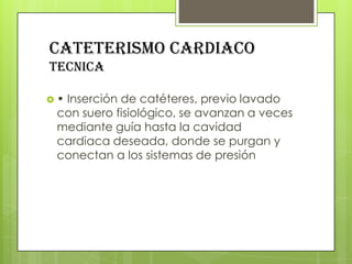 CATETERISMO CARDIACO
tecnica
•

Inserción de catéteres, previo lavado
con suero fisiológico, se avanzan a veces
mediante guía hasta la cavidad
cardiaca deseada, donde se purgan y
conectan a los sistemas de presión

 