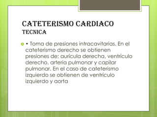 CATETERISMO CARDIACO
tecnica
•

Toma de presiones intracavitarias. En el
cateterismo derecho se obtienen
presiones de; aurícula derecha, ventrículo
derecho, arteria pulmonar y capilar
pulmonar. En el caso de cateterismo
izquierdo se obtienen de ventrículo
izquierdo y aorta

 