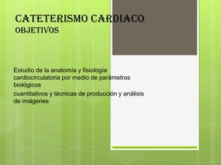 CATETERISMO CARDIACO
objetivos

Estudio de la anatomía y fisiología
cardiocirculatoria por medio de parámetros
biológicos
cuantitativos y técnicas de producción y análisis
de imágenes

 