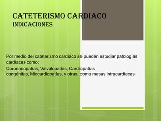 CATETERISMO CARDIACO
indicaciones

Por medio del cateterismo cardíaco se pueden estudiar patologías
cardíacas como;
Coronariopatías, Valvulopatías, Cardiopatías
congénitas, Miocardiopatías, y otras, como masas intracardíacas

 