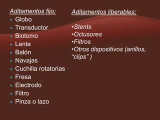 Aditamentos fijo;
 Globo
 Transductor
 Biotomo
 Lente
 Balón
 Navajas
 Cuchilla rotatorias
 Fresa
 Electrodo
 Filtro
 Pinza o lazo

Aditamentos liberables;
•Stents
•Oclusores
•Filtros
•Otros dispositivos (anillos,
“clips” )

 