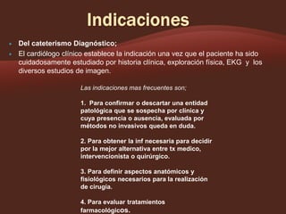 


Del cateterismo Diagnóstico;
El cardiólogo clínico establece la indicación una vez que el paciente ha sido
cuidadosamente estudiado por historia clínica, exploración física, EKG y los
diversos estudios de imagen.
Las indicaciones mas frecuentes son;
1. Para confirmar o descartar una entidad
patológica que se sospecha por clínica y
cuya presencia o ausencia, evaluada por
métodos no invasivos queda en duda.
2. Para obtener la inf necesaria para decidir
por la mejor alternativa entre tx medico,
intervencionista o quirúrgico.
3. Para definir aspectos anatómicos y
fisiológicos necesarios para la realización
de cirugía.

4. Para evaluar tratamientos
farmacológicos.

 