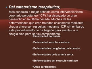 

Del cateterismo terapéutico;
Mas conocido o mejor definido como intervencionismo
coronario percutáneo (ICP), ha alcanzado un gran
desarrollo en la ultima década. Muchas de las
enfermedades que eran tratadas únicamente mediante
cirugía ahora son resueltas mediante ICP, sin embargo
este procedimiento no ha llegado para sustituir a la
cirugía sino para ser su complemento.
•Enfermedad coronaria.

•Enfermedad valvular cardíaca.
•Enfermedades congénitas del corazón.
•Enfermedades de la arteria aorta.

•Enfermedades del musculo cardiaco
•Otras cardiopatías.

 
