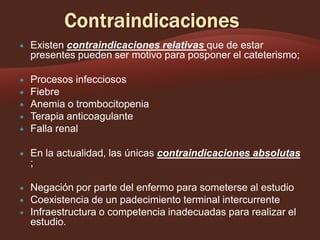 

Existen contraindicaciones relativas que de estar
presentes pueden ser motivo para posponer el cateterismo;



Procesos infecciosos
Fiebre
Anemia o trombocitopenia
Terapia anticoagulante
Falla renal








En la actualidad, las únicas contraindicaciones absolutas
;



Negación por parte del enfermo para someterse al estudio
Coexistencia de un padecimiento terminal intercurrente
Infraestructura o competencia inadecuadas para realizar el
estudio.




 