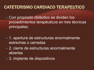 

Con propósito didáctico se dividen los
procedimientos terapéuticos en tres técnicas
principales;



1. apertura de estructuras anormalmente
estrechas o cerradas
2. cierre de estructuras anormalmente
abiertas
3. implante de dispositivos





 