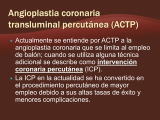 



Actualmente se entiende por ACTP a la
angioplastia coronaria que se limita al empleo
de balón; cuando se utiliza alguna técnica
adicional se describe como intervención
coronaria percutánea (ICP).
La ICP en la actualidad se ha convertido en
el procedimiento percutáneo de mayor
empleo debido a sus altas tasas de éxito y
menores complicaciones.

 