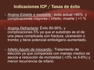 

Angina Estable e inestable ; éxito actual >95% y
complicaciones mayores ( infarto, muerte ) <1 %



Angina Refractaria; Éxito 80-90%, y
complicaciones 5% ya que el substrato es el de
una placa complicada con fractura, ulceración o
trombo y tiene potencial emboligeno aumentado.



Infarto Agudo de miocardio ; Tratamiento de
elección ya que comparada con manejo medico se
asocia a reducción de mortalidad ( <3% vs 5-6%) y
menor recurrencia de infarto

 