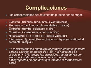 

Las complicaciones del cateterismo pueden ser de origen;



Eléctrico (arritmias auriculares o ventriculares)
Traumático (perforación de cavidades o vasos)
Embolico (trombo, colesterol o aire )
Oclusivo ( Consecuencia de Disección)
Hemorrágico ( en el sitio de acceso vascular)
Infeccioso o tipo reactivo (a pirógenos, hipersensibilidad al
contraste, alergia ) .









En la actualidad las complicaciones mayores en el paciente
estable ocurren en menos de 1.5% y la necesidad de
cirugía en <.5%, ya que las disecciones se resuelven con
stent y el trombo se previene con los nuevos
antiagregantes plaquetarios que impiden la formación de
estos.

 