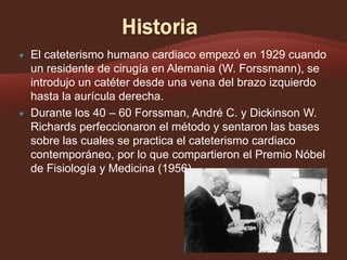 



El cateterismo humano cardiaco empezó en 1929 cuando
un residente de cirugía en Alemania (W. Forssmann), se
introdujo un catéter desde una vena del brazo izquierdo
hasta la aurícula derecha.
Durante los 40 – 60 Forssman, André C. y Dickinson W.
Richards perfeccionaron el método y sentaron las bases
sobre las cuales se practica el cateterismo cardiaco
contemporáneo, por lo que compartieron el Premio Nóbel
de Fisiología y Medicina (1956)

 