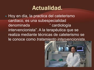 

Hoy en día, la practica del cateterismo
cardiaco, es una subespecialidad
denominada
“ cardiología
intervencionista”. A la terapéutica que se
realiza mediante técnicas de cateterismo se
le conoce como tratamiento intervencionista.

 
