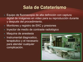 






Equipo de fluoroscopia de alta definición con captura
digital de imágenes en video para su reproducción durante
y después del procedimiento.
Monitores y registro de EKC y presiones
Inyector de medio de contraste radiológico
Maquina de anestesia
Instrumental diagnostico,
,
terapéutico y el necesario
para atender cualquier
complicación.

 