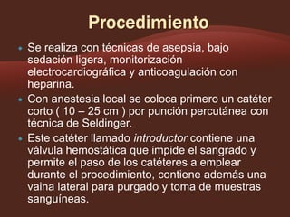





Se realiza con técnicas de asepsia, bajo
sedación ligera, monitorización
electrocardiográfica y anticoagulación con
heparina.
Con anestesia local se coloca primero un catéter
corto ( 10 – 25 cm ) por punción percutánea con
técnica de Seldinger.
Este catéter llamado introductor contiene una
válvula hemostática que impide el sangrado y
permite el paso de los catéteres a emplear
durante el procedimiento, contiene además una
vaina lateral para purgado y toma de muestras
sanguíneas.

 