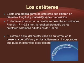 





Existe una amplia gama de catéteres que difieren en
diámetro, longitud y material(es) de composición.
El diámetro externo de un catéter se describe en unidades
French. 1F = 0.33 mm, la longitud promedio de los
catéteres cardiacos adultos es de 100 cm.
El extremo distal del catéter varia en su forma, en la
presencia de orificios y en los aditamentos incorporados
que pueden estar fijos o ser desprendibles.

 