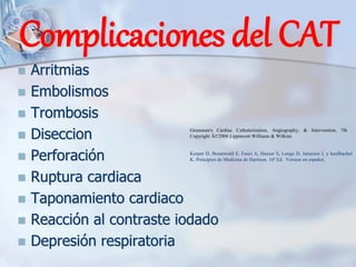 Complicaciones del CAT
◼ Arritmias
◼ Embolismos
◼ Trombosis
◼ Diseccion
◼ Perforación
◼ Ruptura cardiaca
◼ Taponamiento cardiaco
◼ Reacción al contraste iodado
◼ Depresión respiratoria
Kasper D, Braunwald E, Fauci A, Hauser S, Longo D, Jameson J, y Isselbacher
K. Principios de Medicina de Harrison. 16ª Ed. Version en español.
Grossman's Cardiac Catheterization, Angiography, & Intervention, 7th .
Copyright Â©2006 Lippincott Williams & Wilkins
 
