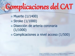 ◼ Muerte (1/1400)
◼ Stroke (1/1000)
◼ Disección de arteria coronaria
(1/1000)
◼ Complicaciones a nivel acceso (1/500)
Complicaciones del CAT
Kasper D, Braunwald E, Fauci A, Hauser S, Longo D, Jameson J, y Isselbacher
K. Principios de Medicina de Harrison. 16ª Ed. Version en español.
 