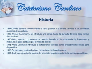 Historia
◼ 1844-Claude Bernard, accede desde la vena yugular y la arteria carótida a las cavidades
cardiacas de un caballo
◼ 1929-Werner Forssmann, se introdujo una sonda hasta la aurícula derecha bajo control
fluoroscópico
◼ 1930-Klein, reportó 11 cateterismos derecho basado en la experiencia de Forssmann y
midiendo el gasto cardiaco por el método de Fick
◼ 1941-Andre Cournand introduce el cateterismo cardiaco como procedimiento clínico para
diagnóstico
◼ 1950-Zimmerman, realiza el primer cateterismo cardiaco izquierdo
◼ 1953-Seldinger, describe la técnica del abordaje vascular mediante la punción percutánea.
Cateterismo Cardiaco
 