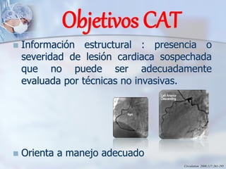 Objetivos CAT
◼ Información estructural : presencia o
severidad de lesión cardiaca sospechada
que no puede ser adecuadamente
evaluada por técnicas no invasivas.
◼ Orienta a manejo adecuado
Circulation 2008;117;261-295
 
