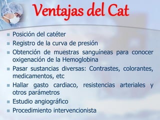 Ventajas del Cat
◼ Posición del catéter
◼ Registro de la curva de presión
◼ Obtención de muestras sanguíneas para conocer
oxigenación de la Hemoglobina
◼ Pasar sustancias diversas: Contrastes, colorantes,
medicamentos, etc
◼ Hallar gasto cardiaco, resistencias arteriales y
otros parámetros
◼ Estudio angiográfico
◼ Procedimiento intervencionista
 