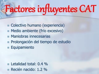 Factores influyentes CAT
◼ Colectivo humano (experiencia)
◼ Medio ambiente (frío excesivo)
◼ Maniobras innecesarias
◼ Prolongación del tiempo de estudio
◼ Equipamiento
◼ Letalidad total: 0.4 %
◼ Recién nacido: 1.2 %
 