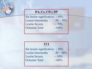 DA, Cx, CD y DP
Sin lesión significativa: ‹ 50%
Lesion Intermedia : 50 – 70%
Lesión Severa : › 70%
Oclusión Total : 100%
TCI
Sin lesión significativa: ‹ 30%
Lesión Intermedia : 30 – 50%
Lesión Severa : › 50%
Oclusión Total : 100%
 