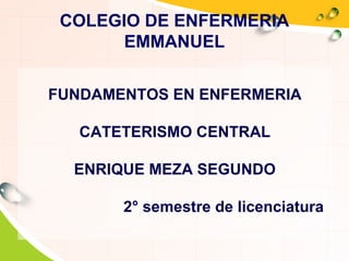 COLEGIO DE ENFERMERIA
EMMANUEL
FUNDAMENTOS EN ENFERMERIA
CATETERISMO CENTRAL
ENRIQUE MEZA SEGUNDO
2° semestre de licenciatura
 