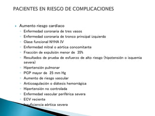  Aumento riesgo cardíaco
◦ Enfermedad coronaria de tres vasos
◦ Enfermedad coronaria de tronco principal izquierdo
◦ Clase funcional NYHA IV
◦ Enfermedad mitral o aórtica concomitante
◦ Fracción de expulsión menor de 35%
◦ Resultados de prueba de esfuerzo de alto riesgo (hipotensión o isquemia
severa)
◦ Hipertensión pulmonar
◦ PCP mayor de 25 mm Hg
◦ Aumento de riesgo vascular
◦ Anticoagulación o diátesis hemorrágica
◦ Hipertensión no controlada
◦ Enfermedad vascular periférica severa
◦ ECV reciente
◦ Insuficiencia aórtica severa
 