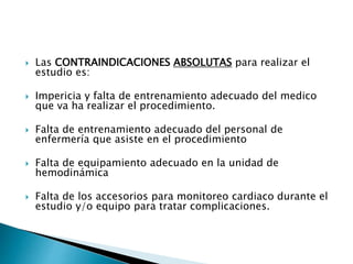  Las CONTRAINDICACIONES ABSOLUTAS para realizar el
estudio es:
 Impericia y falta de entrenamiento adecuado del medico
que va ha realizar el procedimiento.
 Falta de entrenamiento adecuado del personal de
enfermería que asiste en el procedimiento
 Falta de equipamiento adecuado en la unidad de
hemodinámica
 Falta de los accesorios para monitoreo cardiaco durante el
estudio y/o equipo para tratar complicaciones.
 