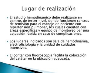  El estudio hemodinámico debe realizarse en
centros de tercer nivel, donde funcionen centros
de remisión para el manejo de paciente con
hipertensión pulmonar, los cuales cuenten con
áreas especificas y equipo de monitoreo par una
actuación rápida en caso de complicaciones.
 Los lugares indicados son sala de hemodinámia,
electrofisiología y la unidad de cuidados
intensivos.
 El contar con fluoroscopia facilita la colocación
del catéter en la ubicación adecuada.
 