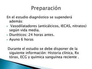 En el estudio diagnóstico se supenderá
además:
 Vasodilatadores (anticálcicos, IECAS, nitratos)
según vida media.
 Diuréticos: 24 horas antes.
 Ayuno 6 horas
Durante el estudio se debe disponer de la
siguiente información: Historia clínica, Rx
tórax, ECG y química sanguínea reciente .
 