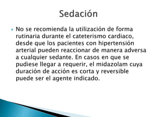  No se recomienda la utilización de forma
rutinaria durante el cateterismo cardiaco,
desde que los pacientes con hipertensión
arterial pueden reaccionar de manera adversa
a cualquier sedante. En casos en que se
pudiese llegar a requerir, el midazolam cuya
duración de acción es corta y reversible
puede ser el agente indicado.
 