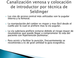  Las vías de acceso central más utilizadas son la yugular
interna y la femoral.
 La manipulación del catéter es mayor y mas fácil desde el
cuello por lo cual se prefiere mas la vía yugular.
 La vía subclavia prefiere evitarse debido al riesgo mayor de
neumotórax que puede llegar a comprometer la vida del
paciente con hipertensión pulmonar.
 Para asistir y facilitar la punción, frecuentemente se
recomienda y es de gran utilidad la guía ecográfica.
 