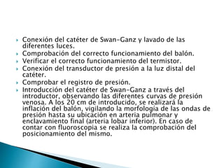  Conexión del catéter de Swan-Ganz y lavado de las
diferentes luces.
 Comprobación del correcto funcionamiento del balón.
 Verificar el correcto funcionamiento del termistor.
 Conexión del transductor de presión a la luz distal del
catéter.
 Comprobar el registro de presión.
 Introducción del catéter de Swan-Ganz a través del
introductor, observando las diferentes curvas de presión
venosa. A los 20 cm de introducido, se realizará la
inflación del balón, vigilando la morfología de las ondas de
presión hasta su ubicación en arteria pulmonar y
enclavamiento final (arteria lobar inferior). En caso de
contar con fluoroscopia se realiza la comprobación del
posicionamiento del mismo.
 