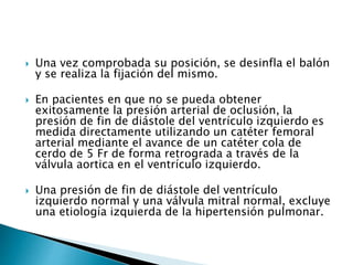  Una vez comprobada su posición, se desinfla el balón
y se realiza la fijación del mismo.
 En pacientes en que no se pueda obtener
exitosamente la presión arterial de oclusión, la
presión de fin de diástole del ventrículo izquierdo es
medida directamente utilizando un catéter femoral
arterial mediante el avance de un catéter cola de
cerdo de 5 Fr de forma retrograda a través de la
válvula aortica en el ventrículo izquierdo.
 Una presión de fin de diástole del ventrículo
izquierdo normal y una válvula mitral normal, excluye
una etiología izquierda de la hipertensión pulmonar.
 