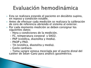  Esta se realizara estando el paciente en decúbito supino,
en reposo y condición estable.
 Antes de efectuar cada medición se realizara la calibración
de cero de referencia abriendo el sistema al exterior.
 Por cada momento medición se deben consignar los
siguientes datos:
• Hora y condiciones de la medición.
• FC, temperatura corporal y SAO2.
• PAP (sistólica, diastolita y media).
• PAOP y PAD.
• TA (sistólica, diastolita y media).
• Gasto cardiaco.
• Toma sangre venosa mezclada por el puerto distal del
catéter de Swan-Ganz para análisis gasométrico.
 