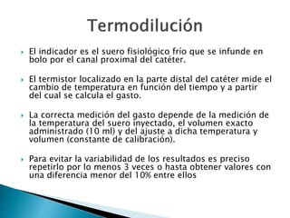  El indicador es el suero fisiológico frío que se infunde en
bolo por el canal proximal del catéter.
 El termistor localizado en la parte distal del catéter mide el
cambio de temperatura en función del tiempo y a partir
del cual se calcula el gasto.
 La correcta medición del gasto depende de la medición de
la temperatura del suero inyectado, el volumen exacto
administrado (10 ml) y del ajuste a dicha temperatura y
volumen (constante de calibración).
 Para evitar la variabilidad de los resultados es preciso
repetirlo por lo menos 3 veces o hasta obtener valores con
una diferencia menor del 10% entre ellos
 