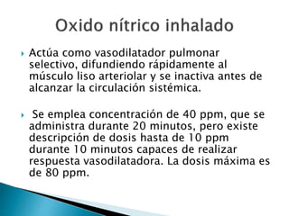  Actúa como vasodilatador pulmonar
selectivo, difundiendo rápidamente al
músculo liso arteriolar y se inactiva antes de
alcanzar la circulación sistémica.
 Se emplea concentración de 40 ppm, que se
administra durante 20 minutos, pero existe
descripción de dosis hasta de 10 ppm
durante 10 minutos capaces de realizar
respuesta vasodilatadora. La dosis máxima es
de 80 ppm.
 