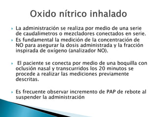  La administración se realiza por medio de una serie
de caudalimetros o mezcladores conectados en serie.
 Es fundamental la medición de la concentración de
NO para asegurar la dosis administrada y la fracción
inspirada de oxígeno (analizador NO).
 El paciente se conecta por medio de una boquilla con
oclusión nasal y transcurridos los 20 minutos se
procede a realizar las mediciones previamente
descritas.
 Es frecuente observar incremento de PAP de rebote al
suspender la administración
 